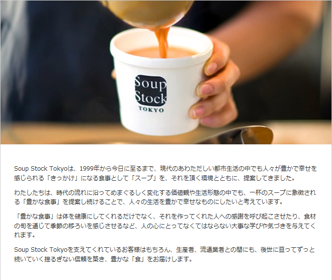Soup Stock Tokyo�ϡ�1999ǯ���麣���˻��ޤǡ�����Τ��錄�������Ի��������Ǥ�͡���˭���ǹ����򴶤�����֤��ä����פˤʤ뿩���Ȥ��ơ֥����ספ򡢤����ĺ���Ķ��ȤȤ�ˡ���Ƥ��Ƥ��ޤ������錄�������ϡ������ή��˱�äƤ�ޤ��뤷���Ѳ�������ʹѤ�������֤���Ǥ⡢���դΥ����פ˾�ħ������˭���ʿ����פ���Ƥ�³���뤳�Ȥǡ��͡��������˭���ǹ����ʤ�Τˤ������ȹͤ��Ƥ��ޤ�����˭���ʿ����פ��Τ�򹯤ˤ��Ƥ��������Ǥʤ���������äƤ��줿�ͤؤδ��դ�Ƥӵ����������ꡢ����νܤ��̤��Ƶ���ΰܤ����򴶤�������ʤɡ��ͤο��ˤȤäƤʤ��ƤϤʤ�ʤ�����ʳؤӤ䵤�Ť���Ϳ���Ƥ���ޤ���Soup Stock Tokyo��٤��Ƥ���Ƥ��뤪���ͤϤ�����������ԡ�ή�̶ȼԤȤδ֤ˤ⡢�������ˤäƤ��ä�³���Ƥ����ɤ뤮�ʤ�������ۤ���˭���ʡֿ��פ��Ϥ����ޤ���